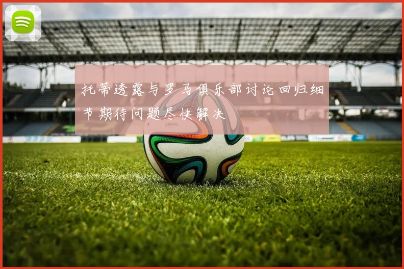 托蒂透露与罗马俱乐部讨论回归细节期待问题尽快解决