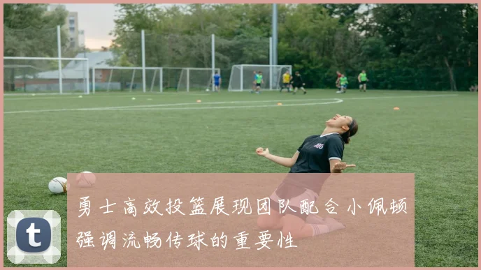 勇士高效投篮展现团队配合小佩顿强调流畅传球的重要性