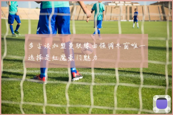 多古谈加盟曼联缘由强调冬窗唯一选择是红魔豪门魅力