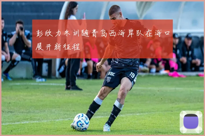 彭欣力冬训随青岛西海岸队在海口展开新征程