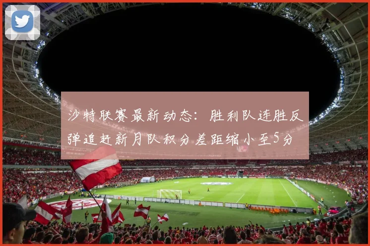 沙特联赛最新动态：胜利队连胜反弹追赶新月队积分差距缩小至5分