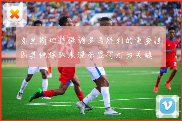 克里斯坦特强调罗马胜利的重要性因其他球队表现而显得尤为关键