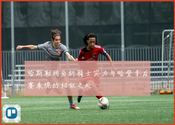 哈斯勒姆分析骑士实力与哈登季后赛表现的相似之处