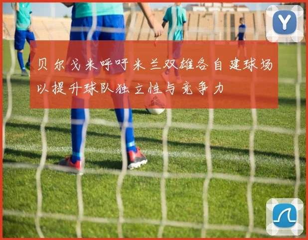 贝尔戈米呼吁米兰双雄各自建球场以提升球队独立性与竞争力