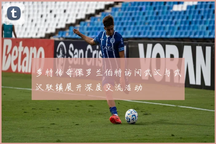 多特传奇保罗兰伯特访问武汉与武汉联镇展开深度交流活动