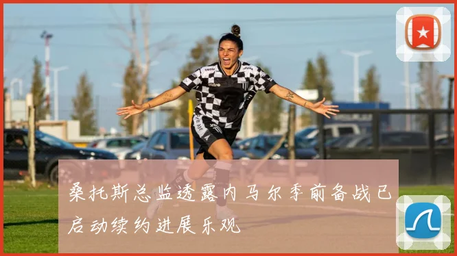 桑托斯总监透露内马尔季前备战已启动续约进展乐观