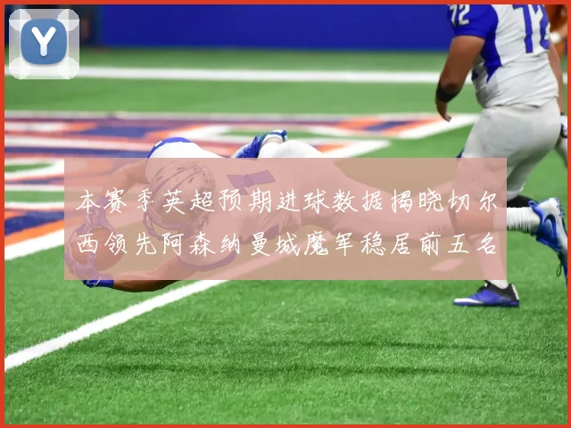 本赛季英超预期进球数据揭晓切尔西领先阿森纳曼城魔军稳居前五名