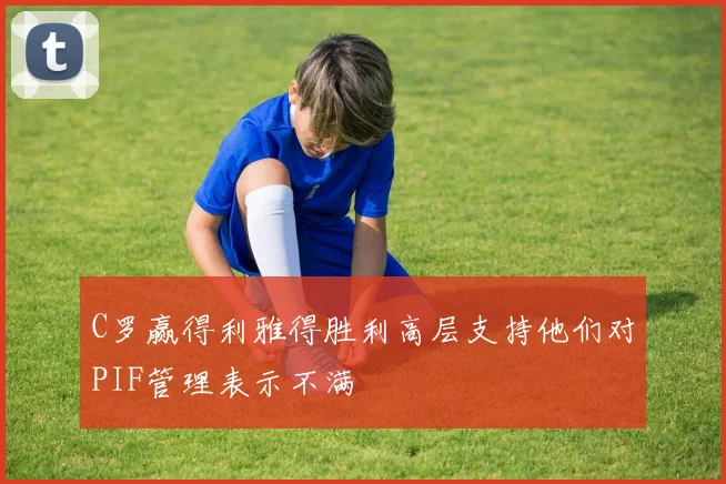 C罗赢得利雅得胜利高层支持他们对PIF管理表示不满