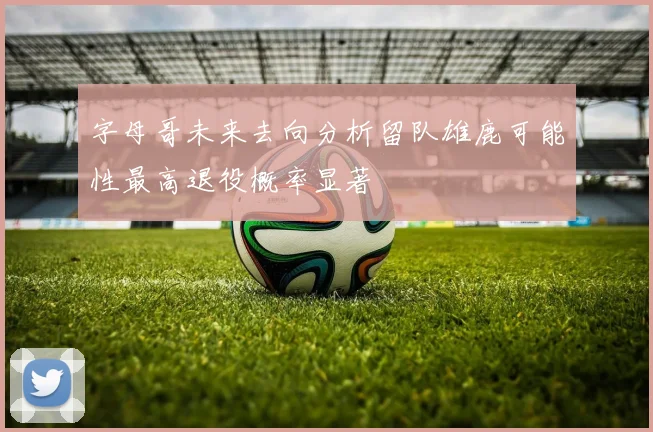 字母哥未来去向分析留队雄鹿可能性最高退役概率显著