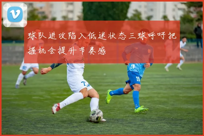 球队进攻陷入低迷状态三球呼吁把握机会提升节奏感