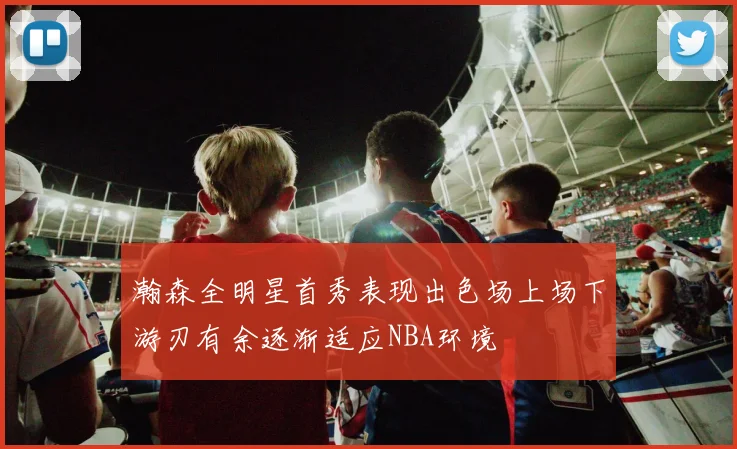 瀚森全明星首秀表现出色场上场下游刃有余逐渐适应NBA环境