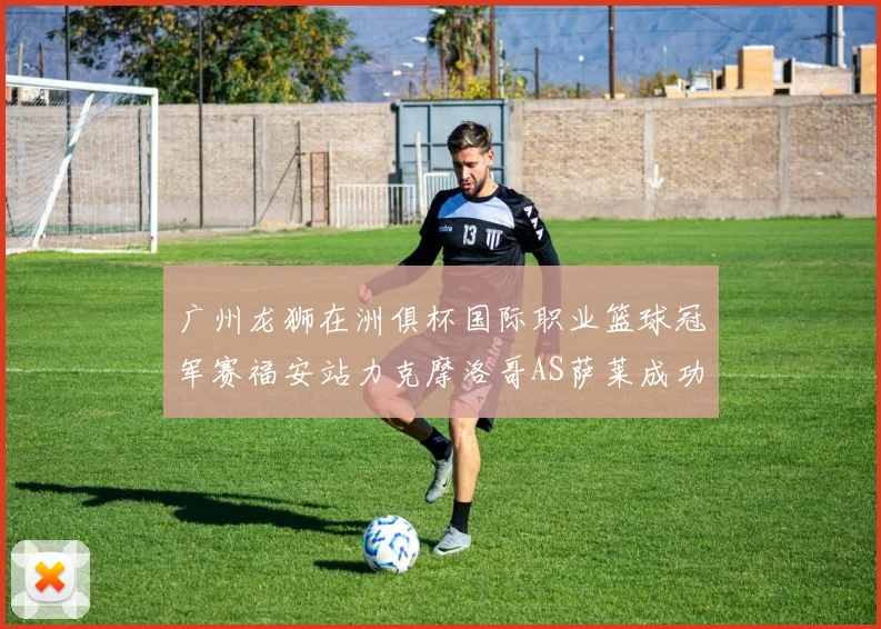 广州龙狮在洲俱杯国际职业篮球冠军赛福安站力克摩洛哥AS萨莱成功晋级