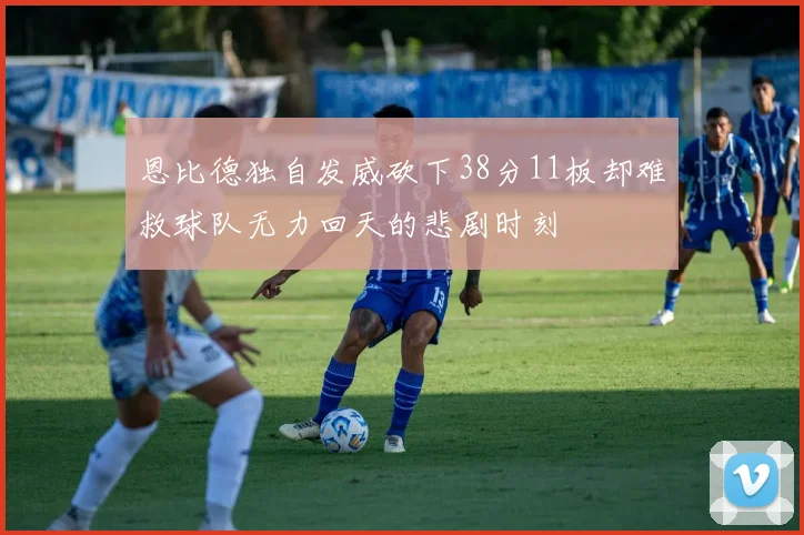 恩比德独自发威砍下38分11板却难救球队无力回天的悲剧时刻