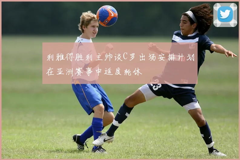 利雅得胜利主帅谈C罗出场安排计划在亚洲赛事中适度轮休
