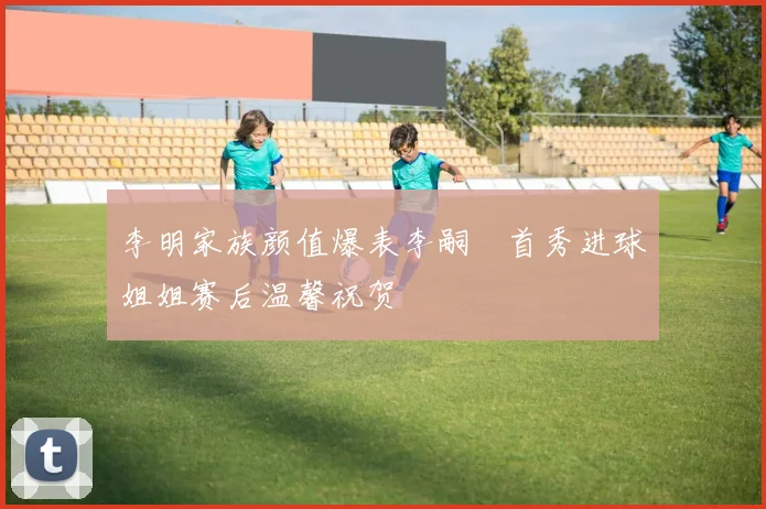 李明家族颜值爆表李嗣镕首秀进球姐姐赛后温馨祝贺