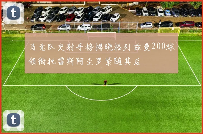 马竞队史射手榜揭晓格列兹曼200球领衔托雷斯阿圭罗紧随其后