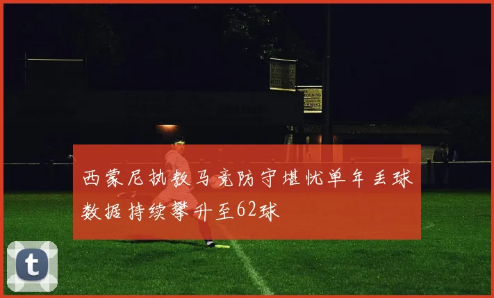 西蒙尼执教马竞防守堪忧单年丢球数据持续攀升至62球