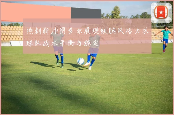 热刺新帅图多尔展现铁腕风格力求球队战术平衡与稳定