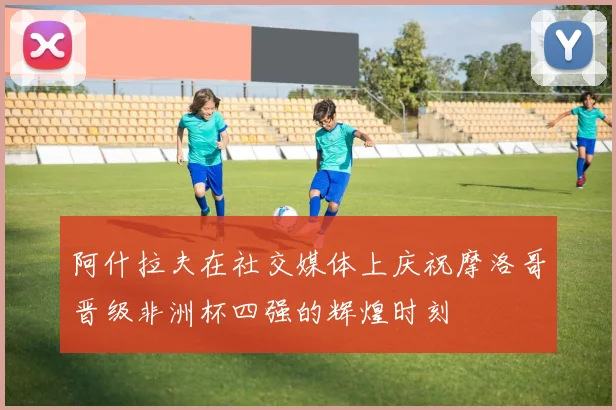 阿什拉夫在社交媒体上庆祝摩洛哥晋级非洲杯四强的辉煌时刻