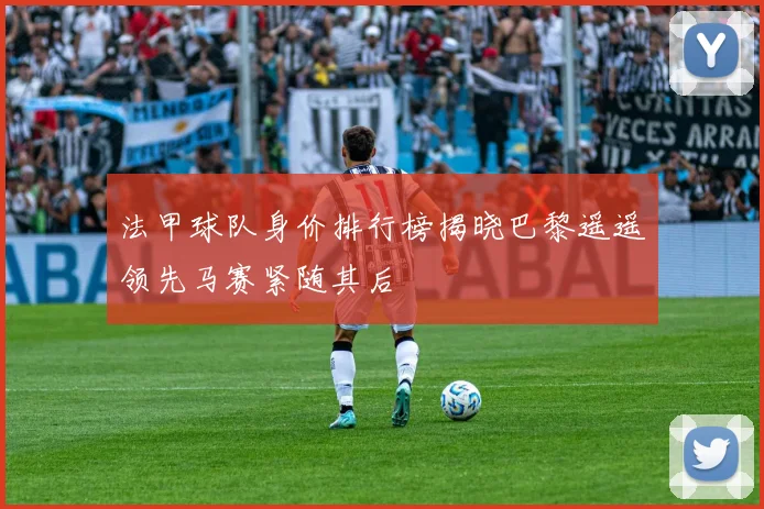 法甲球队身价排行榜揭晓巴黎遥遥领先马赛紧随其后