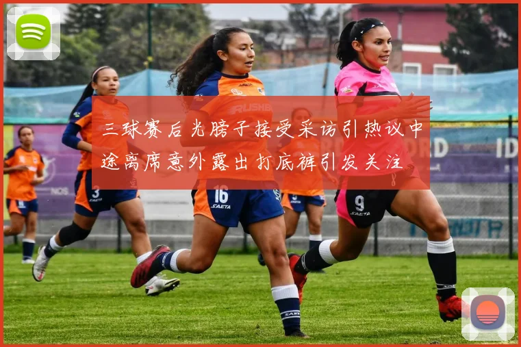 三球赛后光膀子接受采访引热议中途离席意外露出打底裤引发关注