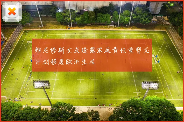 维尼修斯女友透露家庭责任重暂无计划移居欧洲生活