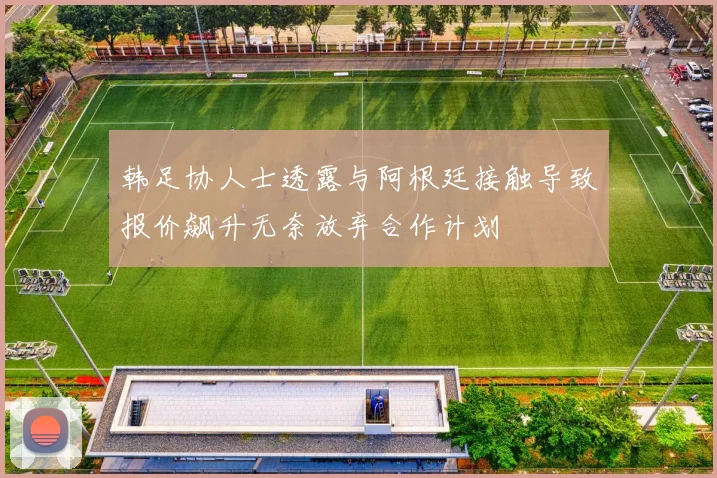 韩足协人士透露与阿根廷接触导致报价飙升无奈放弃合作计划