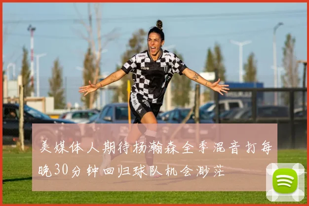 美媒体人期待杨瀚森全季混音打每晚30分钟回归球队机会渺茫