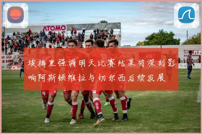 埃梅里强调明天比赛结果将深刻影响阿斯顿维拉与切尔西后续发展