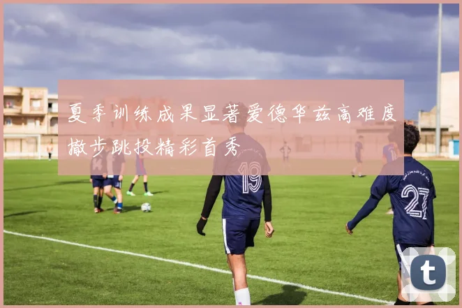 夏季训练成果显著爱德华兹高难度撤步跳投精彩首秀