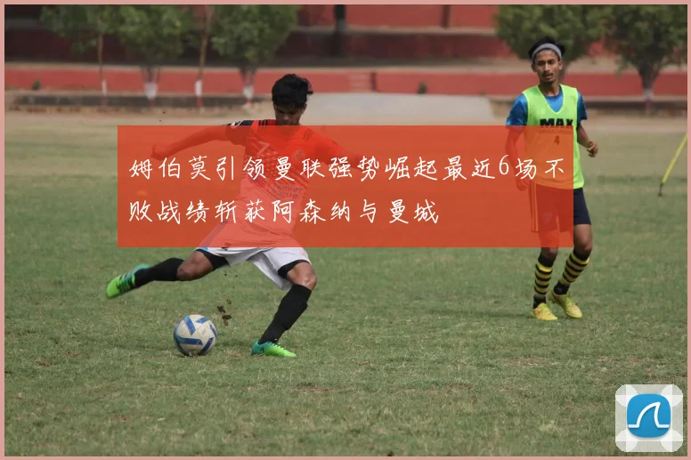 姆伯莫引领曼联强势崛起最近6场不败战绩斩获阿森纳与曼城
