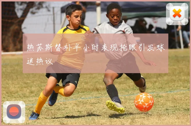 热苏斯替补半小时表现抢眼引发球迷热议