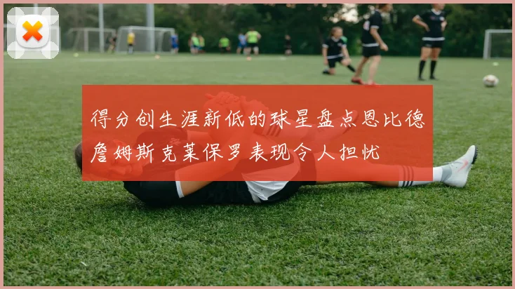 得分创生涯新低的球星盘点恩比德詹姆斯克莱保罗表现令人担忧