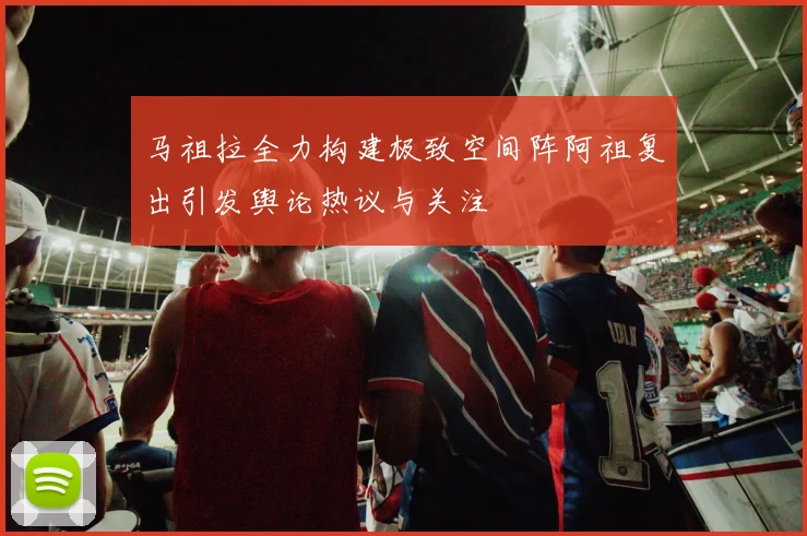 马祖拉全力构建极致空间阵阿祖复出引发舆论热议与关注