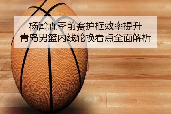 杨瀚森季前赛护框效率提升 青岛男篮内线轮换看点全面解析(ManBetX)